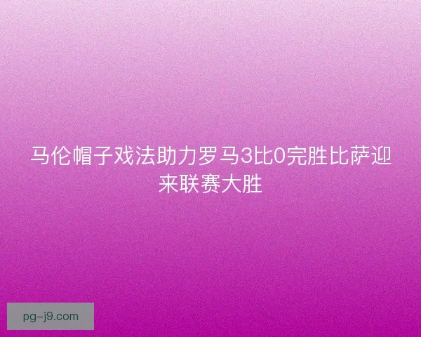 马伦帽子戏法助力罗马3比0完胜比萨迎来联赛大胜