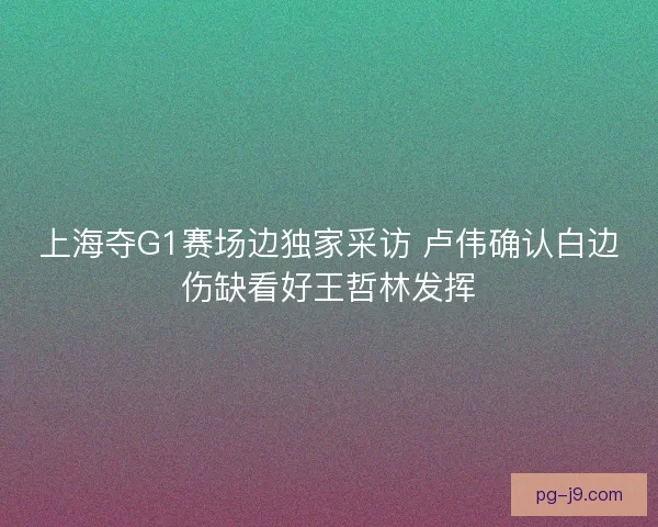 上海夺G1赛场边独家采访 卢伟确认白边伤缺看好王哲林发挥