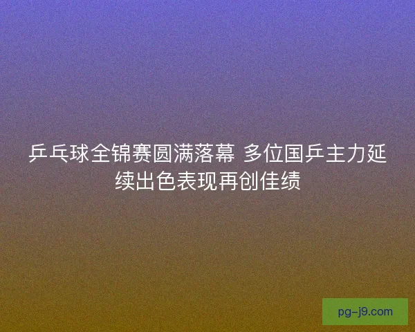 乒乓球全锦赛圆满落幕 多位国乒主力延续出色表现再创佳绩