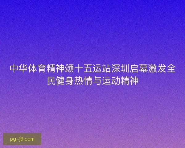 中华体育精神颂十五运站深圳启幕激发全民健身热情与运动精神